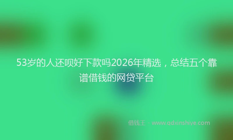 53岁的人还呗好下款吗2026年精选,总结五个靠谱借钱的网贷平台