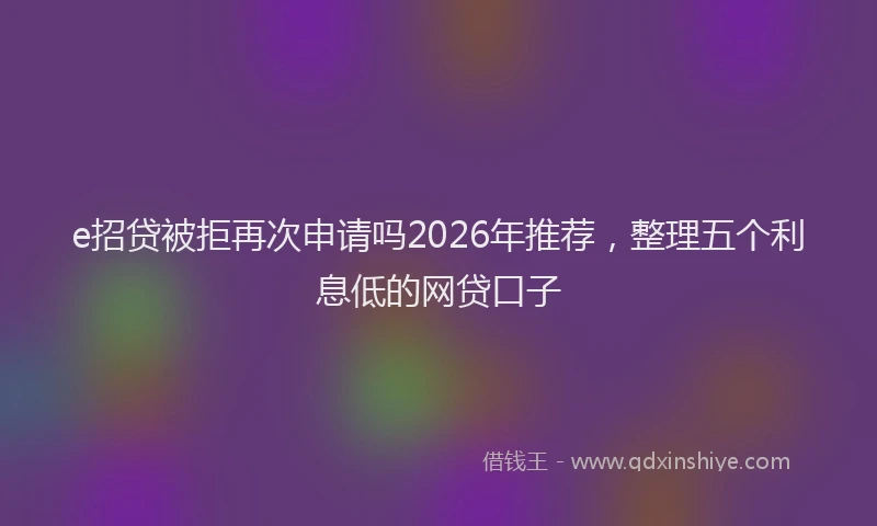 e招贷被拒再次申请吗2026年推荐，整理五个利息低的网贷口子