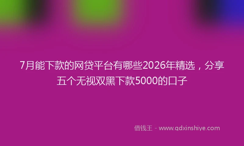 7月能下款的网贷平台有哪些2026年精选，分享五个无视双黑下款5000的口子