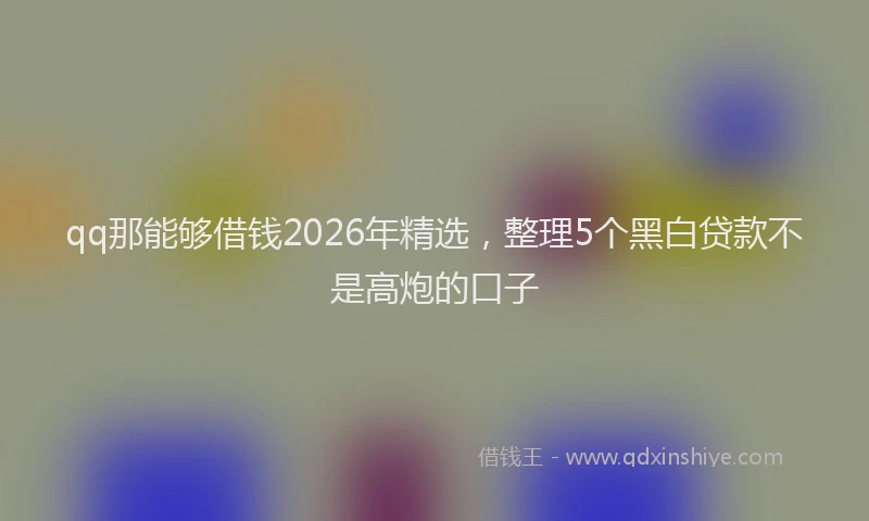 qq那能够借钱2026年精选，整理5个黑白贷款不是高炮的口子