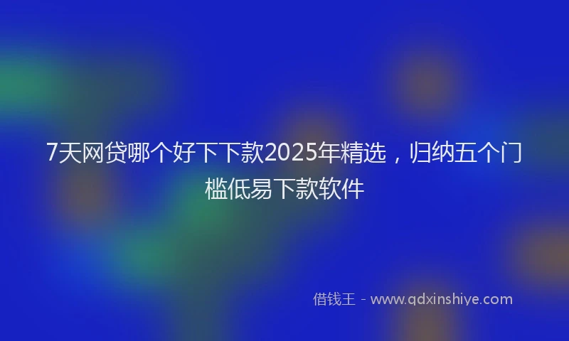 7天网贷哪个好下下款2025年精选，归纳五个门槛低易下款软件