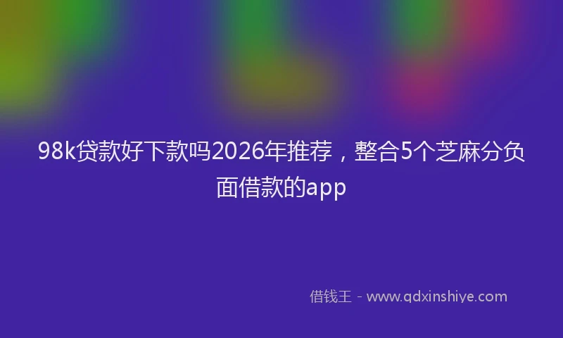 98k贷款好下款吗2026年推荐，整合5个芝麻分负面借款的app