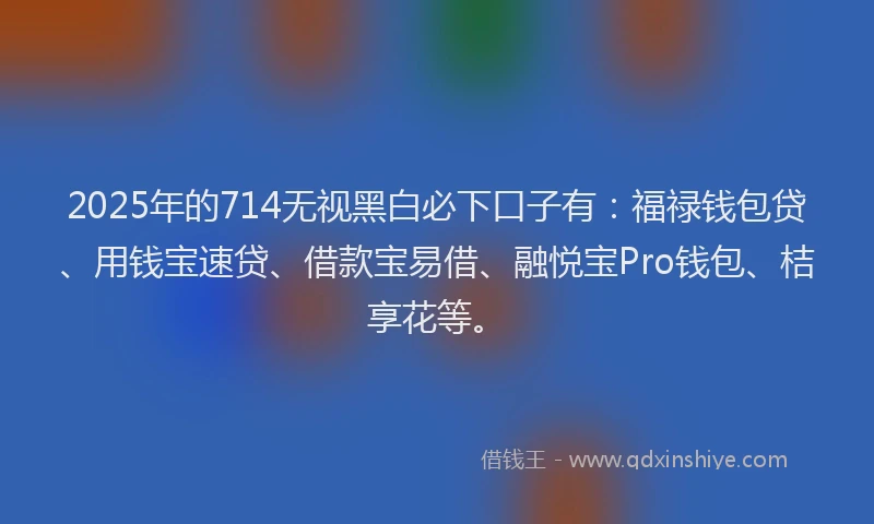 2025年的714无视黑白必下口子有：福禄钱包贷、用钱宝速贷、借款宝易借、融悦宝Pro钱包、桔享花等。