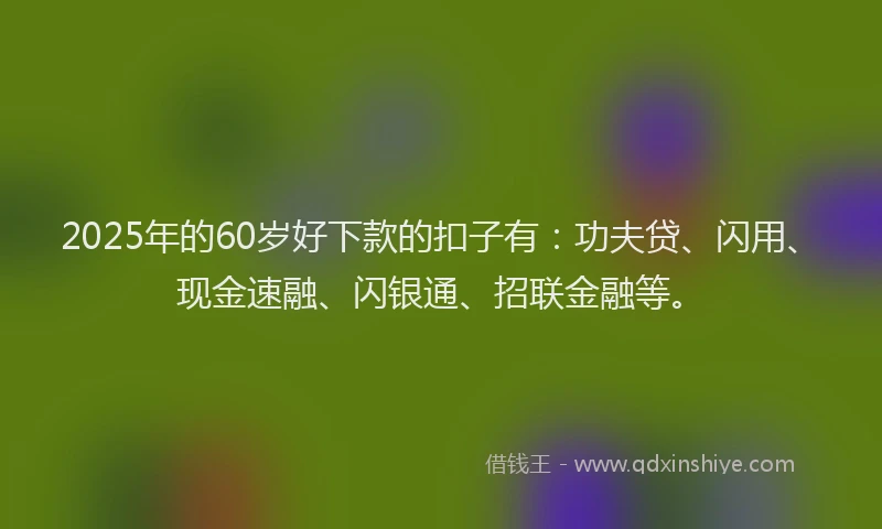 2025年的60岁好下款的扣子有:功夫贷、闪用、现金速融、闪银通、招联金融等。