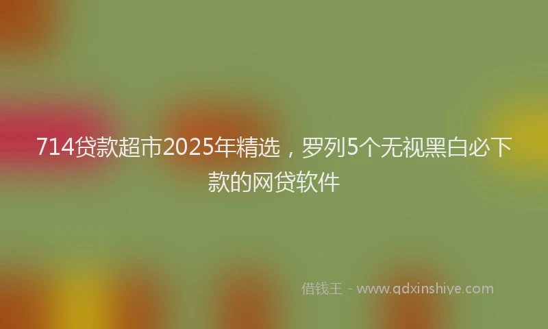 714贷款超市2025年精选，罗列5个无视黑白必下款的网贷软件