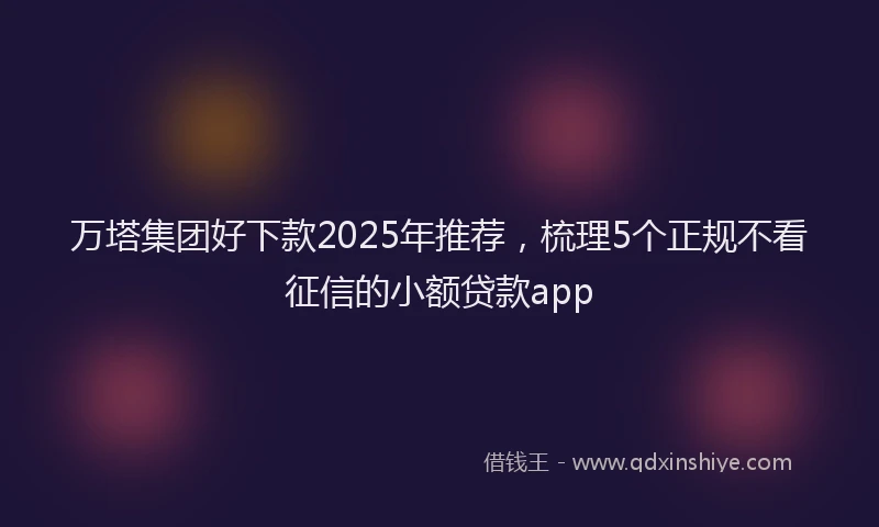 万塔集团好下款2025年推荐，梳理5个正规不看征信的小额贷款app