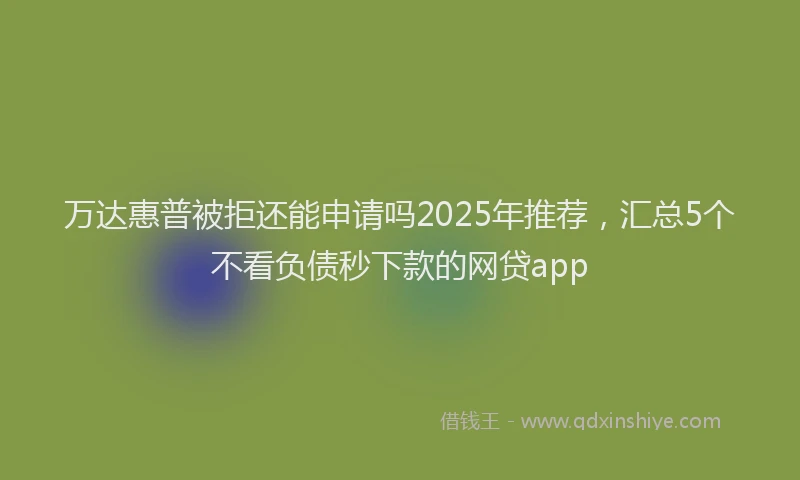 万达惠普被拒还能申请吗2025年推荐，汇总5个不看负债秒下款的网贷app