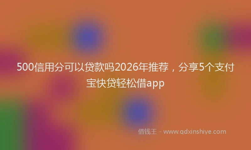 500信用分可以贷款吗2026年推荐，分享5个支付宝快贷轻松借app
