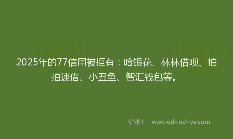 2025年的77信用被拒有：哈银花、林林借呗、拍拍速借、小丑鱼、智汇钱包等。