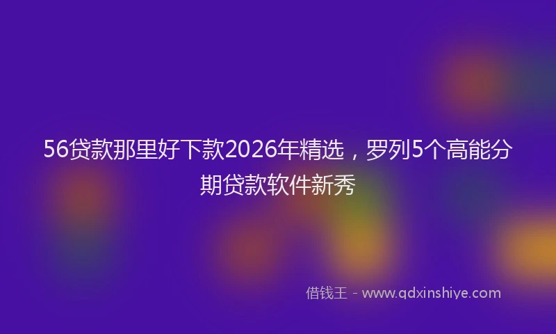 56贷款那里好下款2026年精选，罗列5个高能分期贷款软件新秀