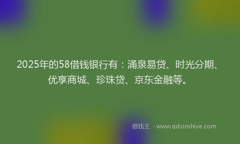 2025年的58借钱银行有：涌泉易贷、时光分期、优享商城、珍珠贷、京东金融等。
