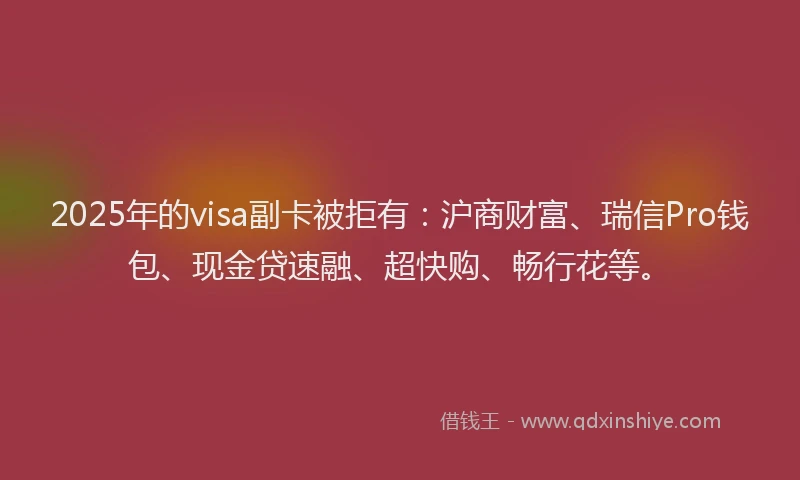 2025年的visa副卡被拒有：沪商财富、瑞信Pro钱包、现金贷速融、超快购、畅行花等。