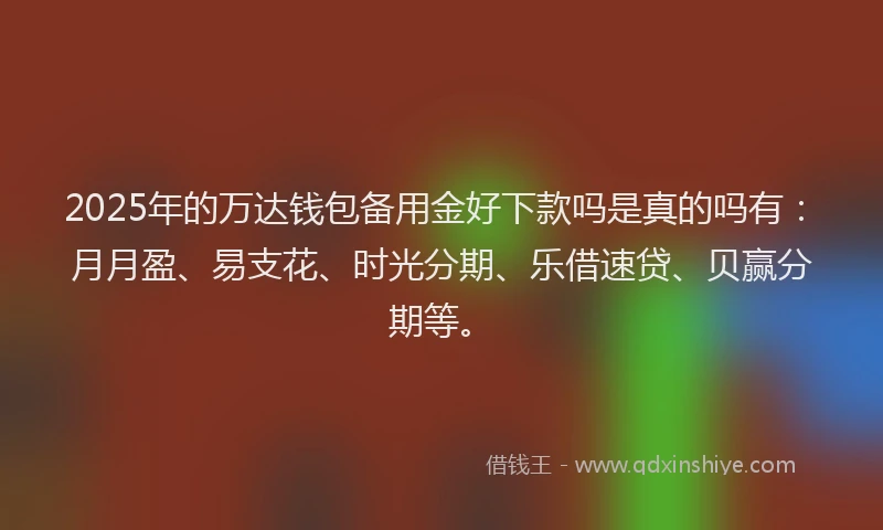 2025年的万达钱包备用金好下款吗是真的吗有：月月盈、易支花、时光分期、乐借速贷、贝赢分期等。