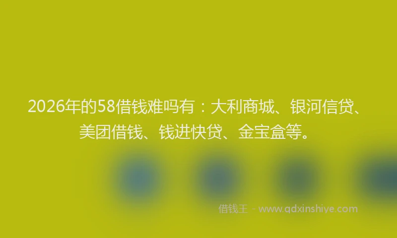 2026年的58借钱难吗有:大利商城、银河信贷、美团借钱、钱进快贷、金宝盒等。