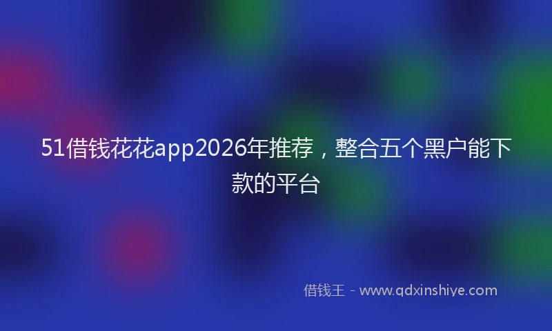 51借钱花花app2026年推荐，整合五个黑户能下款的平台