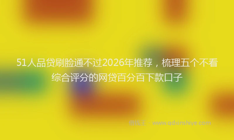 51人品贷刷脸通不过2026年推荐,梳理五个不看综合评分的网贷百分百下款口子