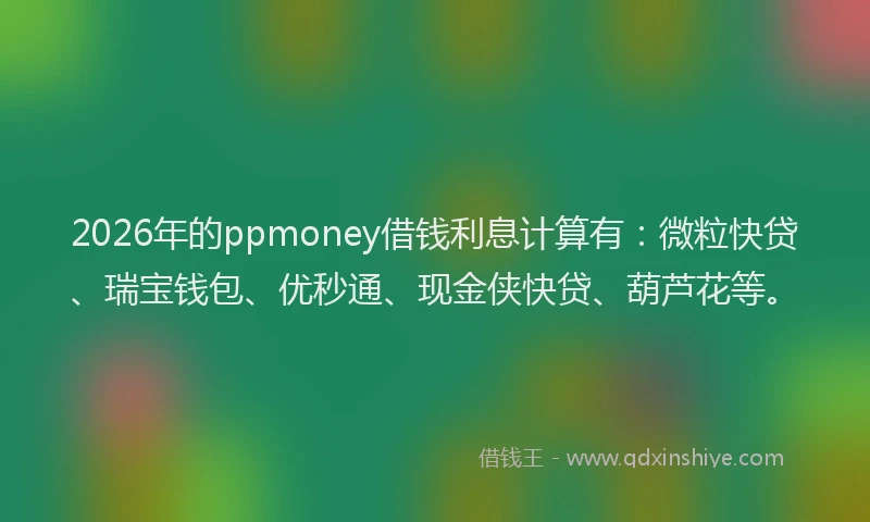 2026年的ppmoney借钱利息计算有：微粒快贷、瑞宝钱包、优秒通、现金侠快贷、葫芦花等。