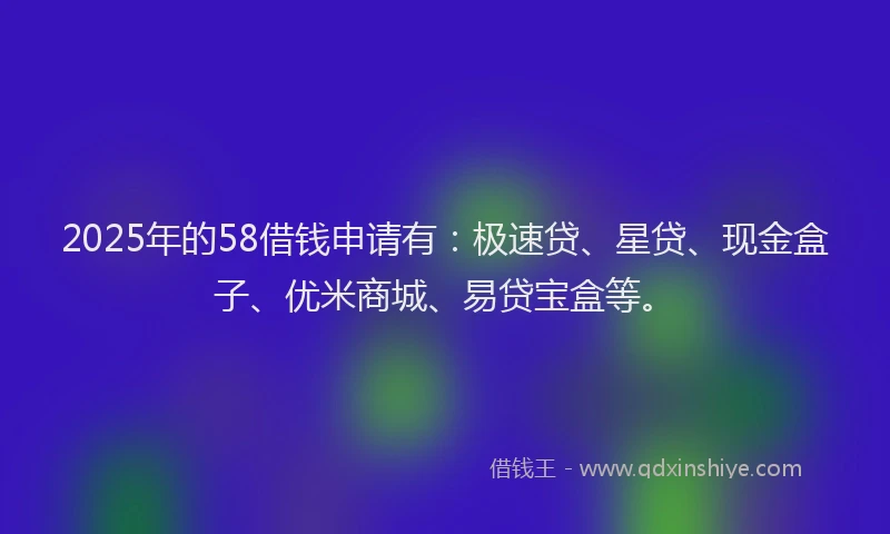 2025年的58借钱申请有：极速贷、星贷、现金盒子、优米商城、易贷宝盒等。