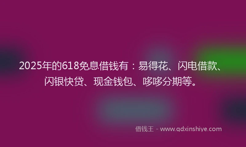 2025年的618免息借钱有：易得花、闪电借款、闪银快贷、现金钱包、哆哆分期等。