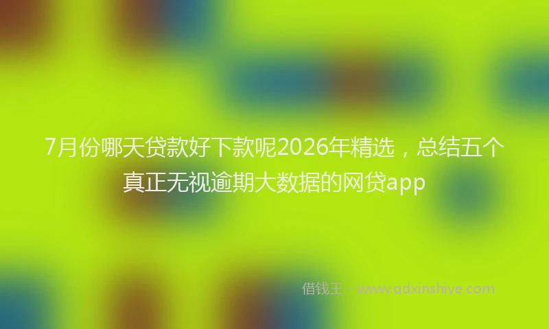 7月份哪天贷款好下款呢2026年精选，总结五个真正无视逾期大数据的网贷app