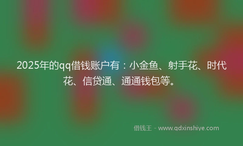 2025年的qq借钱账户有：小金鱼、射手花、时代花、信贷通、通通钱包等。
