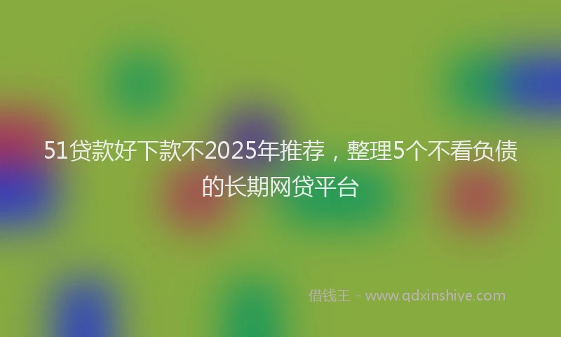 51贷款好下款不2025年推荐，整理5个不看负债的长期网贷平台