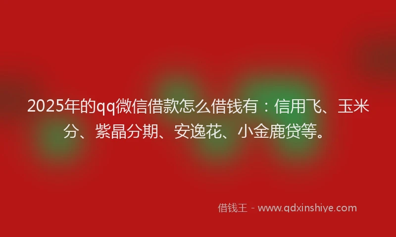 2025年的qq微信借款怎么借钱有：信用飞、玉米分、紫晶分期、安逸花、小金鹿贷等。