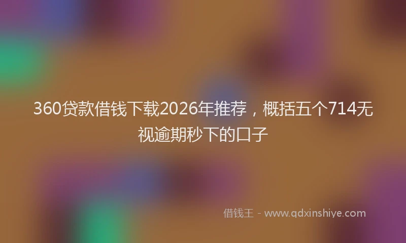 360贷款借钱下载2026年推荐，概括五个714无视逾期秒下的口子