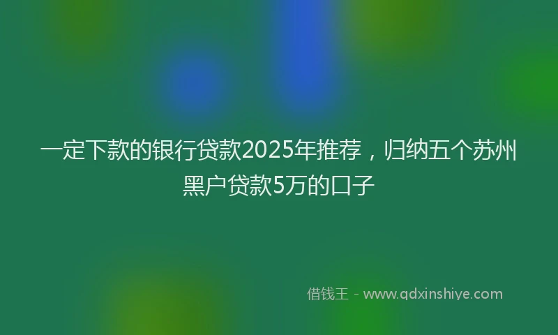 一定下款的银行贷款2025年推荐,归纳五个苏州黑户贷款5万的口子
