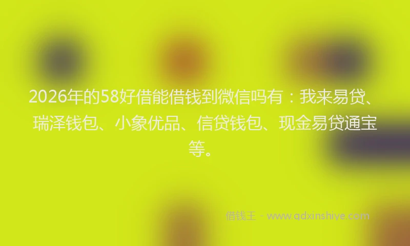 2026年的58好借能借钱到微信吗有：我来易贷、瑞泽钱包、小象优品、信贷钱包、现金易贷通宝等。