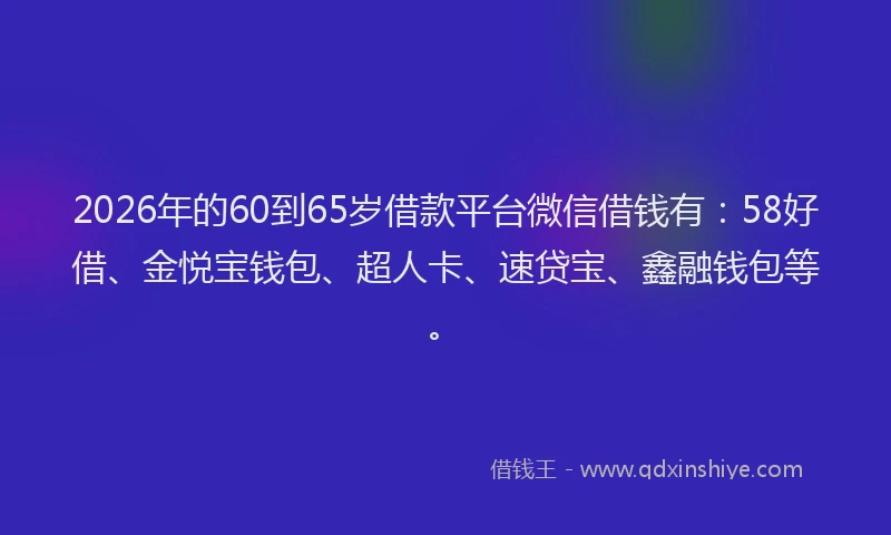 2026年的60到65岁借款平台微信借钱有：58好借、金悦宝钱包、超人卡、速贷宝、鑫融钱包等。