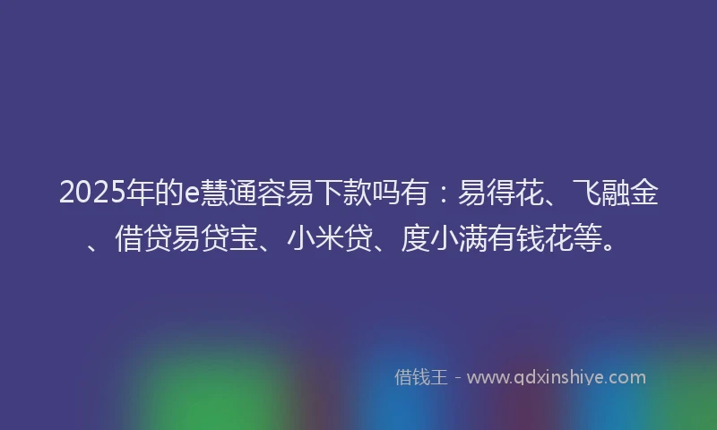 2025年的e慧通容易下款吗有：易得花、飞融金、借贷易贷宝、小米贷、度小满有钱花等。