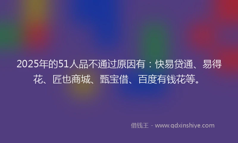 2025年的51人品不通过原因有：快易贷通、易得花、匠也商城、甄宝借、百度有钱花等。