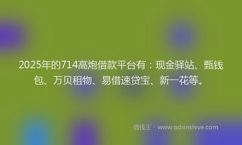 2025年的714高炮借款平台有：现金驿站、甄钱包、万贝租物、易借速贷宝、新一花等。