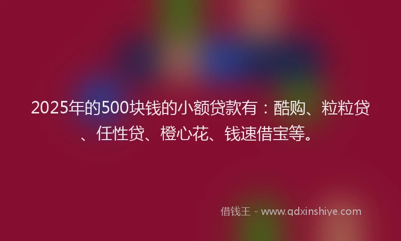 2025年的500块钱的小额贷款有：酷购、粒粒贷、任性贷、橙心花、钱速借宝等。