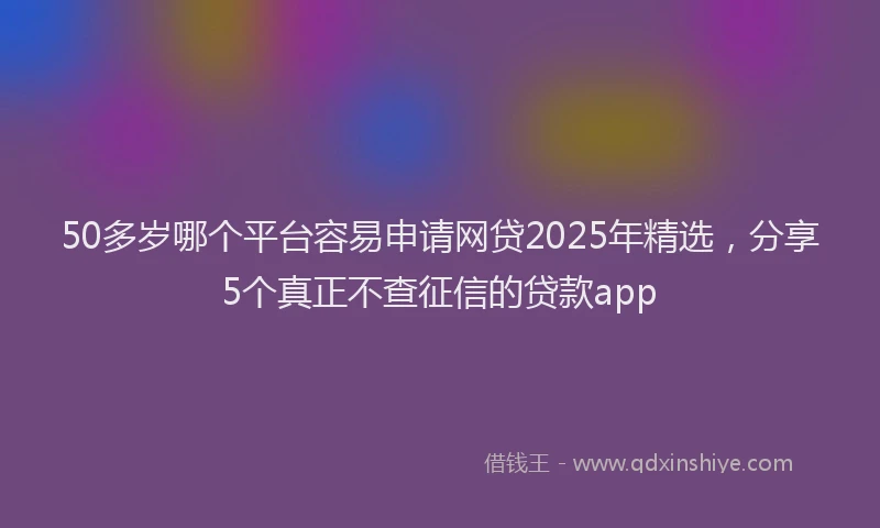 50多岁哪个平台容易申请网贷2025年精选，分享5个真正不查征信的贷款app