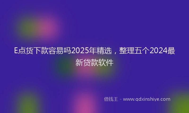 E点货下款容易吗2025年精选，整理五个2024最新贷款软件