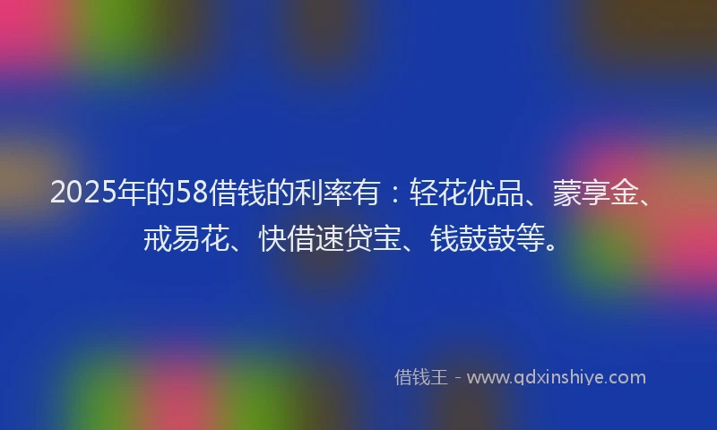 2025年的58借钱的利率有：轻花优品、蒙享金、戒易花、快借速贷宝、钱鼓鼓等。