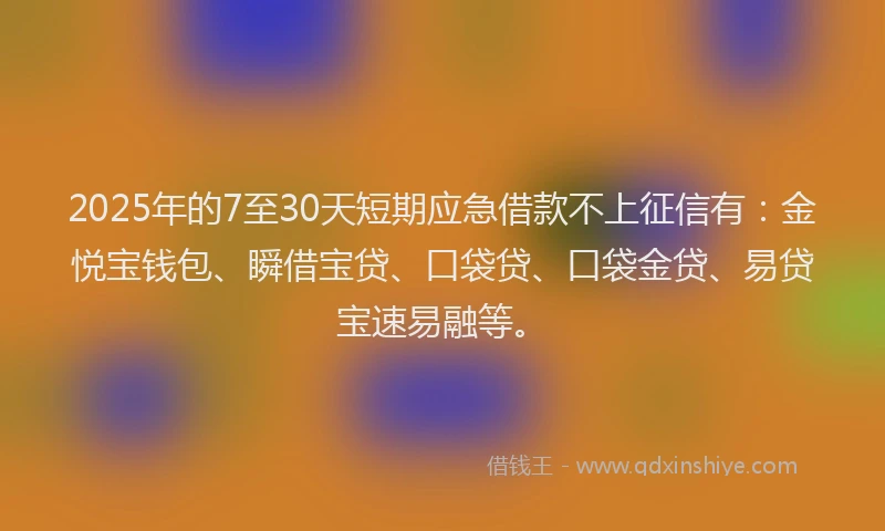 2025年的7至30天短期应急借款不上征信有：金悦宝钱包、瞬借宝贷、口袋贷、口袋金贷、易贷宝速易融等。
