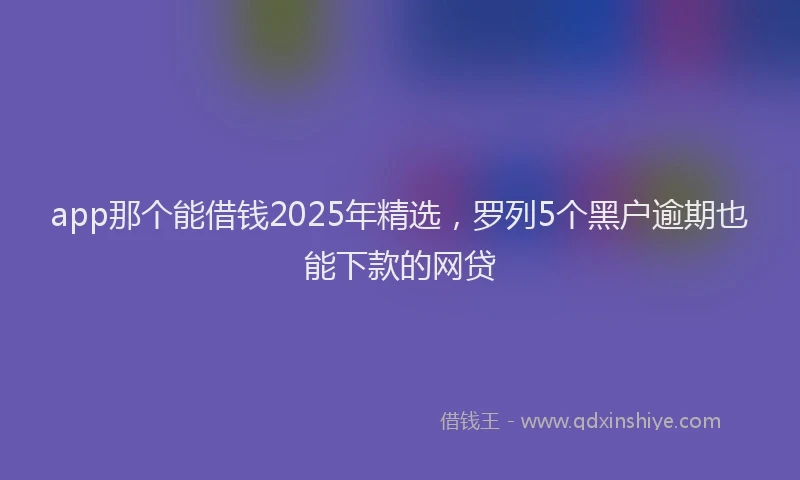 app那个能借钱2025年精选，罗列5个黑户逾期也能下款的网贷