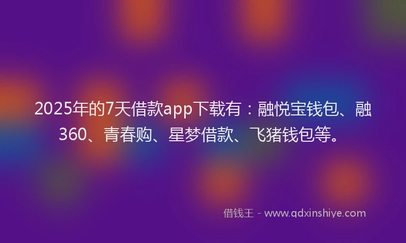 2025年的7天借款app下载有：融悦宝钱包、融360、青春购、星梦借款、飞猪钱包等。