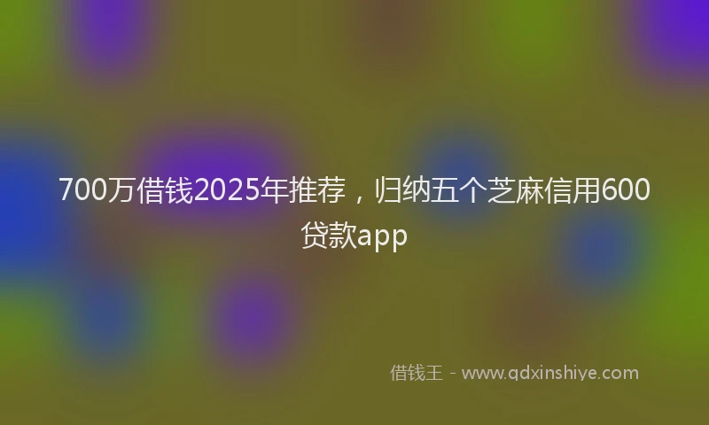 700万借钱2025年推荐，归纳五个芝麻信用600贷款app