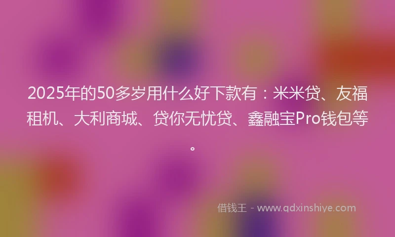 2025年的50多岁用什么好下款有:米米贷、友福租机、大利商城、贷你无忧贷、鑫融宝Pro钱包等。