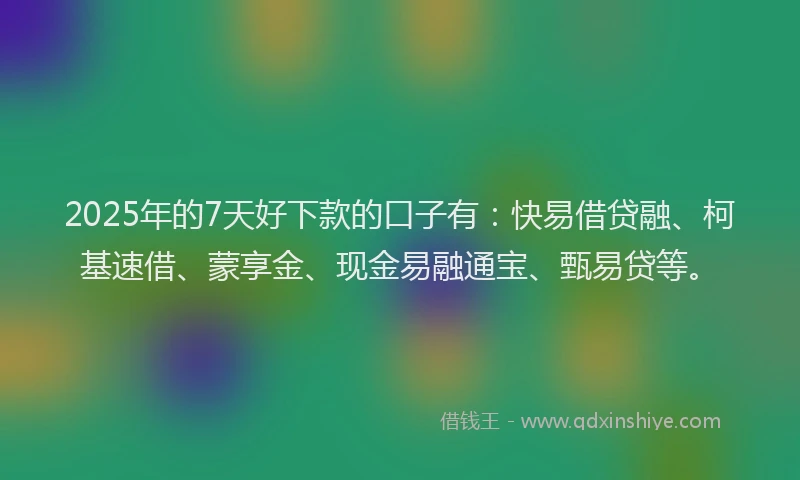 2025年的7天好下款的口子有：快易借贷融、柯基速借、蒙享金、现金易融通宝、甄易贷等。