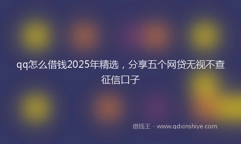 qq怎么借钱2025年精选，分享五个网贷无视不查征信口子