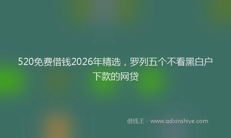 520免费借钱2026年精选，罗列五个不看黑白户下款的网贷