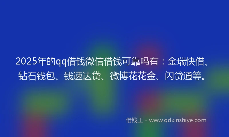 2025年的qq借钱微信借钱可靠吗有：金瑞快借、钻石钱包、钱速达贷、微博花花金、闪贷通等。