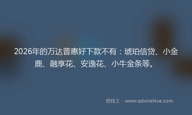 2026年的万达普惠好下款不有：琥珀信贷、小金鹿、融享花、安逸花、小牛金条等。