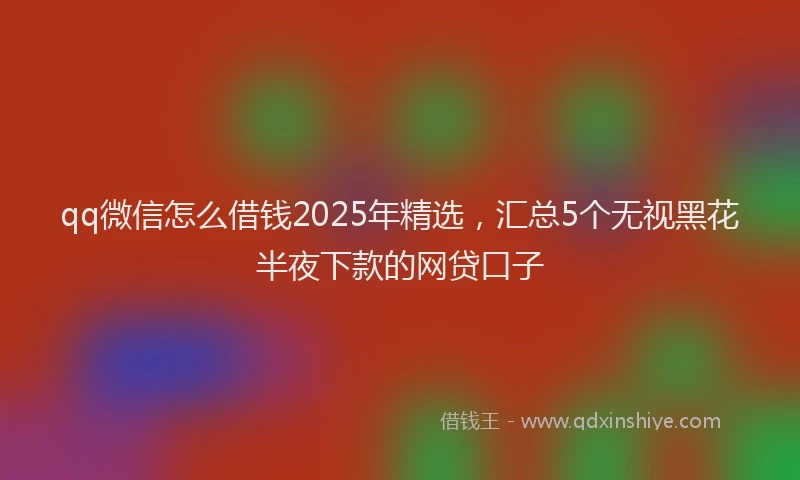 qq微信怎么借钱2025年精选，汇总5个无视黑花半夜下款的网贷口子