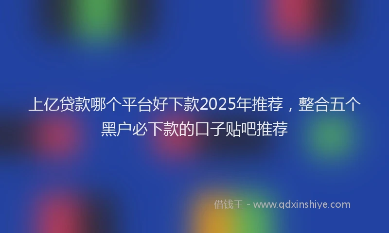 上亿贷款哪个平台好下款2025年推荐，整合五个黑户必下款的口子贴吧推荐